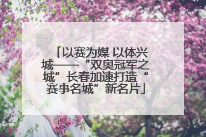 以赛为媒 以体兴城——“双奥冠军之城”长春加速打造“赛事名城”新名片