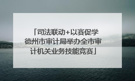 司法联动+以赛促学 德州市审计局举办全市审计机关业务技能竞赛