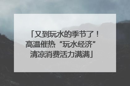 又到玩水的季节了！高温催热“玩水经济” 清凉消费活力满满