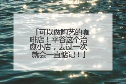 可以做陶艺的咖啡店！平谷这个治愈小店，去过一次就会一直惦记！