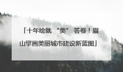 十年绘就 “美” 答卷！眉山擘画美丽城市建设新蓝图