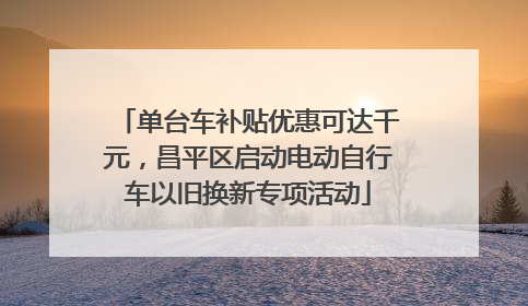 单台车补贴优惠可达千元，昌平区启动电动自行车以旧换新专项活动