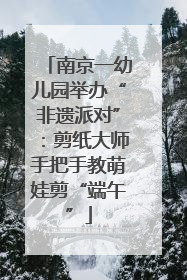 南京一幼儿园举办“非遗派对”：剪纸大师手把手教萌娃剪“端午”