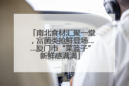 南北食材汇聚一堂，富菌类抢鲜登场……厦门市“菜篮子”新鲜感满满