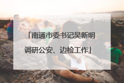 南通市委书记吴新明调研公安、边检工作