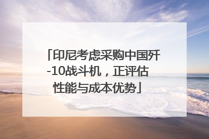 印尼考虑采购中国歼-10战斗机，正评估性能与成本优势