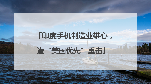 印度手机制造业雄心，遭“美国优先”重击