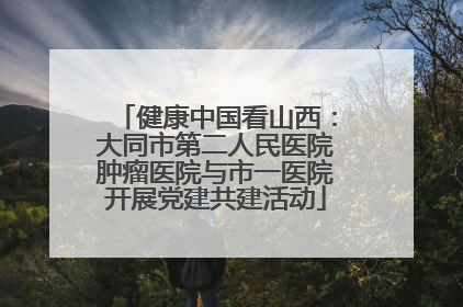 健康中国看山西：大同市第二人民医院肿瘤医院与市一医院开展党建共建活动
