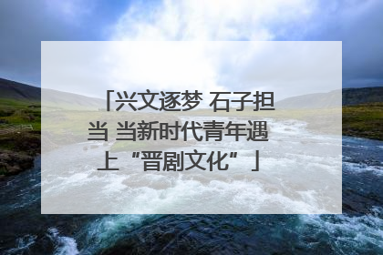 兴文逐梦 石子担当 当新时代青年遇上“晋剧文化”