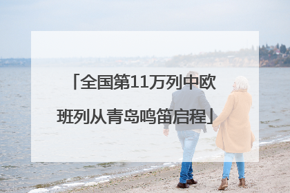 全国第11万列中欧班列从青岛鸣笛启程
