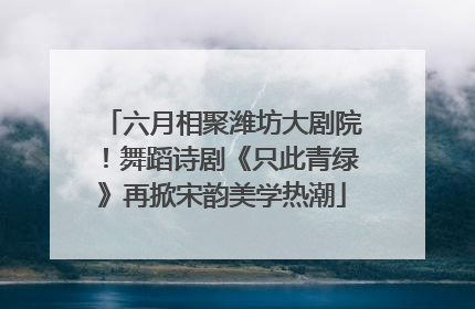六月相聚潍坊大剧院！舞蹈诗剧《只此青绿》再掀宋韵美学热潮
