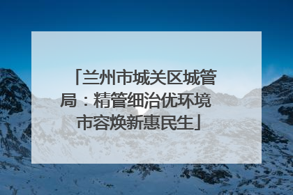 兰州市城关区城管局：精管细治优环境 市容焕新惠民生