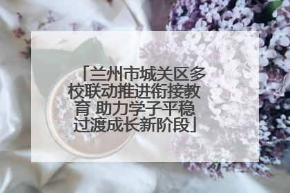 兰州市城关区多校联动推进衔接教育 助力学子平稳过渡成长新阶段