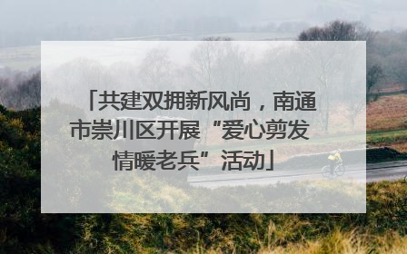 共建双拥新风尚，南通市崇川区开展“爱心剪发 情暖老兵”活动