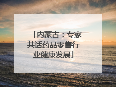 内蒙古：专家共话药品零售行业健康发展