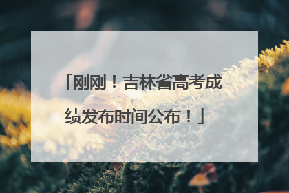 刚刚！吉林省高考成绩发布时间公布！