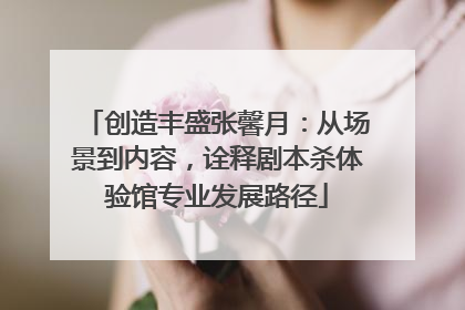 创造丰盛张馨月：从场景到内容，诠释剧本杀体验馆专业发展路径