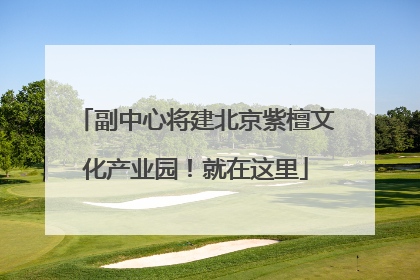 副中心将建北京紫檀文化产业园！就在这里