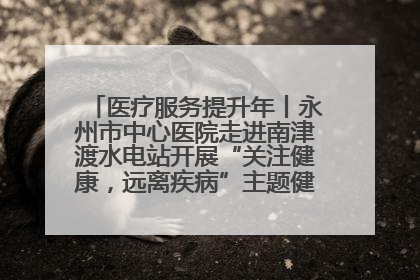 医疗服务提升年丨永州市中心医院走进南津渡水电站开展“关注健康，远离疾病”主题健康促进活动