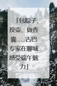 包粽子、投壶、做香囊……古巴专家在聊城感受端午魅力
