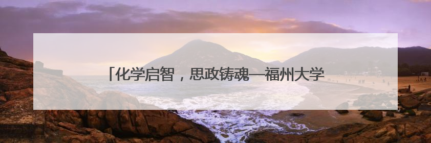 化学启智，思政铸魂—福州大学化学学院开展党员科普志愿活动
