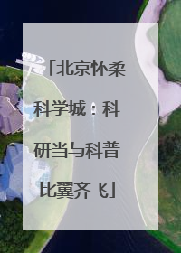 北京怀柔科学城：科研当与科普比翼齐飞