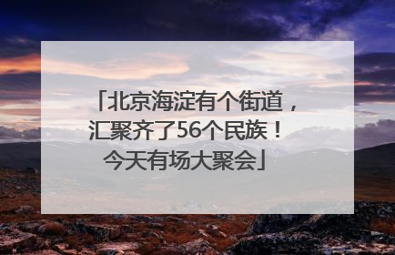 北京海淀有个街道，汇聚齐了56个民族！今天有场大聚会