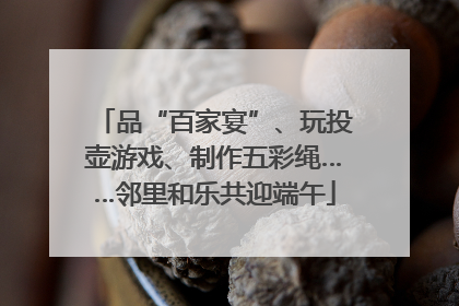 品“百家宴”、玩投壶游戏、制作五彩绳……邻里和乐共迎端午