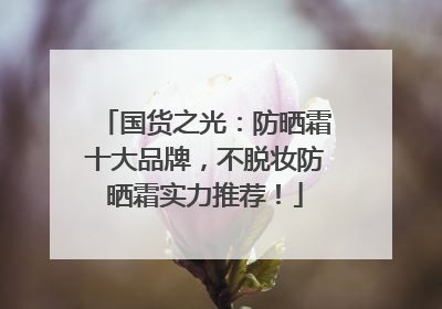 国货之光：防晒霜十大品牌，不脱妆防晒霜实力推荐！