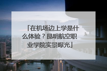 在机场边上学是什么体验？昆明航空职业学院实景曝光