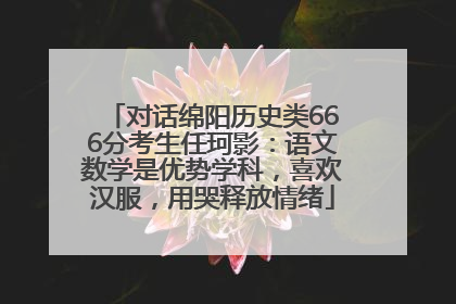 对话绵阳历史类666分考生任珂影：语文数学是优势学科，喜欢汉服，用哭释放情绪