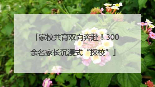家校共育双向奔赴！300余名家长沉浸式“探校”