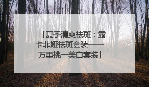 夏季清爽祛斑：露卡菲娅祛斑套装——万里挑一美白套装