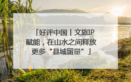 好评中国丨文旅IP赋能，在山水之间释放更多“县域留量”