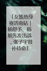 女篮热身赛济南站｜杨舒予、韩旭先发出战，张子宇替补待命