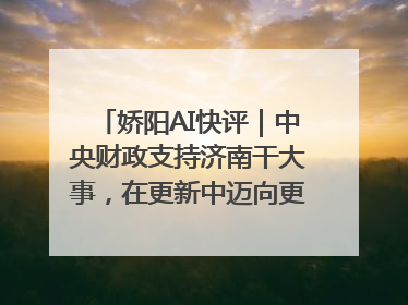 娇阳AI快评｜中央财政支持济南干大事，在更新中迈向更“新”的未来