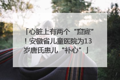 心脏上有两个“窟窿”！安徽省儿童医院为13岁唐氏患儿“补心”