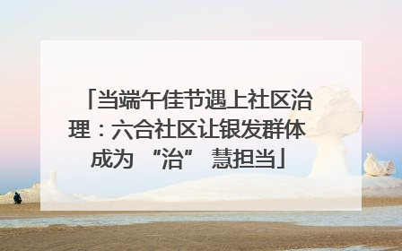 当端午佳节遇上社区治理：六合社区让银发群体成为 “治” 慧担当