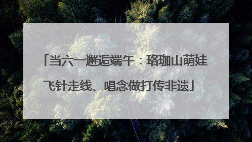 当六一邂逅端午：珞珈山萌娃飞针走线、唱念做打传非遗