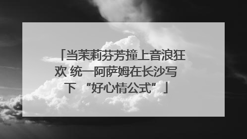 当茉莉芬芳撞上音浪狂欢 统一阿萨姆在长沙写下 “好心情公式”