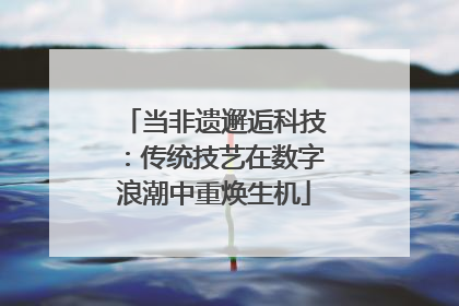 当非遗邂逅科技：传统技艺在数字浪潮中重焕生机
