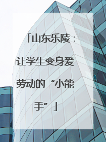 山东乐陵：让学生变身爱劳动的“小能手”