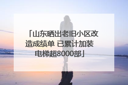 山东晒出老旧小区改造成绩单 已累计加装电梯超8000部