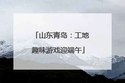 山东青岛：工地趣味游戏迎端午