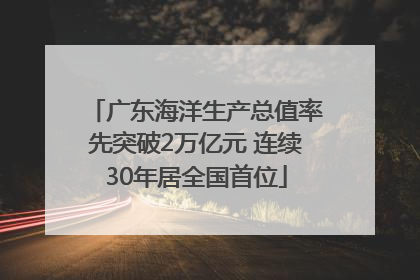 广东海洋生产总值率先突破2万亿元 连续30年居全国首位
