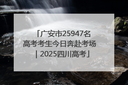 广安市25947名高考考生今日奔赴考场｜2025四川高考