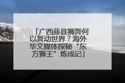 广西藤县狮舞何以舞动世界？海外华文媒体探秘“东方狮王”炼成记