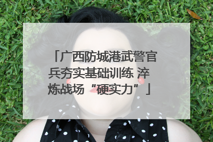 广西防城港武警官兵夯实基础训练 淬炼战场“硬实力”