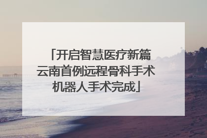 开启智慧医疗新篇 云南首例远程骨科手术机器人手术完成