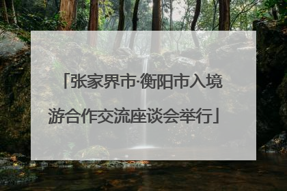 张家界市·衡阳市入境游合作交流座谈会举行